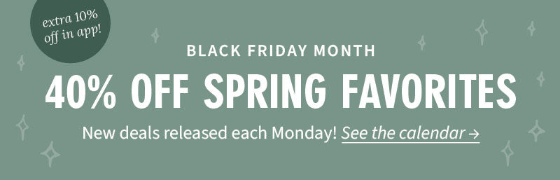 Black Friday Month. 40% off Spring Favorites. Check back weekly - new deals released each Monday! Extra 10% off in app! View Calendar.